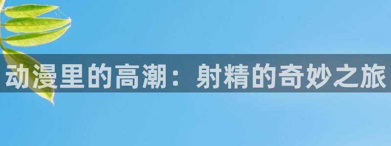 囧次元免费：动漫里的高潮：射精的奇妙之旅