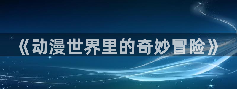 囧次元app官方下载：《动漫世界里的奇妙冒险》