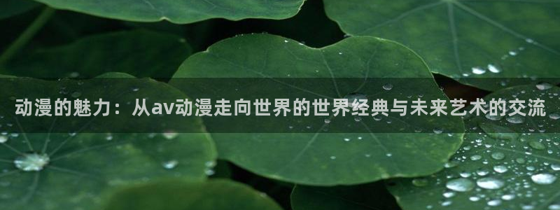 囧次元官方网站入口下载：动漫的魅力：从av动漫走向世界的世界经典与未来艺术的交流